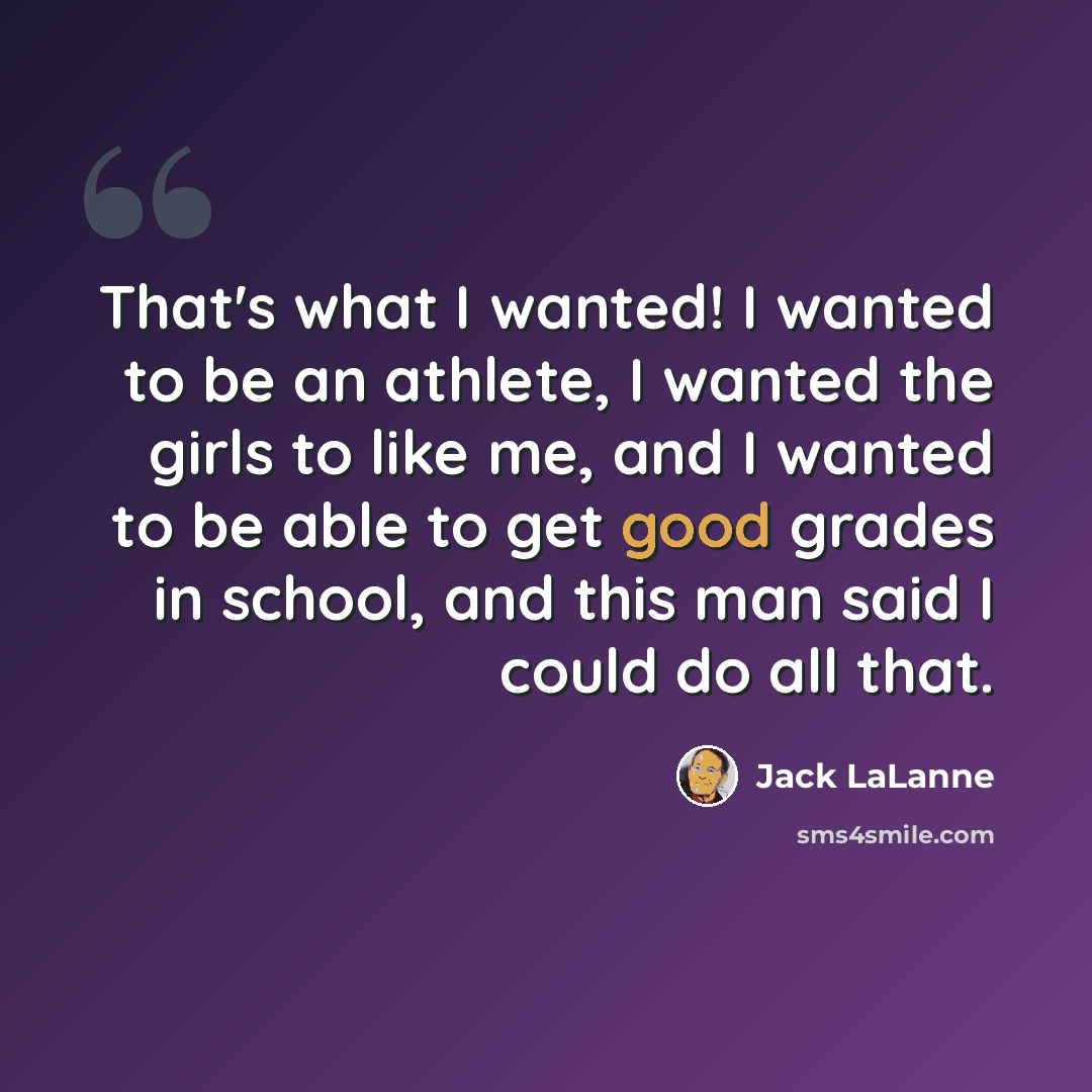 “That's what I wanted! I wanted to be an athlete, I wanted the girls to like me, and I wanted to be able to get good grades in school, and this man said I could do all that.” quote by Jack LaLanne