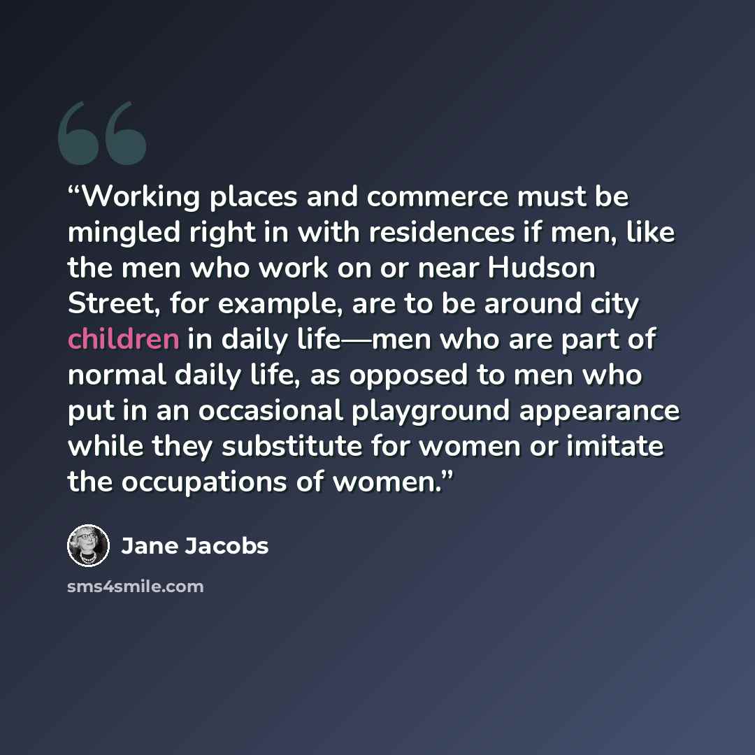 “Working places and commerce must be mingled right in with residences if men, like the men who work on or near Hudson Street, for example, are to be around city children in daily life—men who are part of normal daily life, as opposed to men who put in an occasional playground appearance while they…” quote by Jane Jacobs