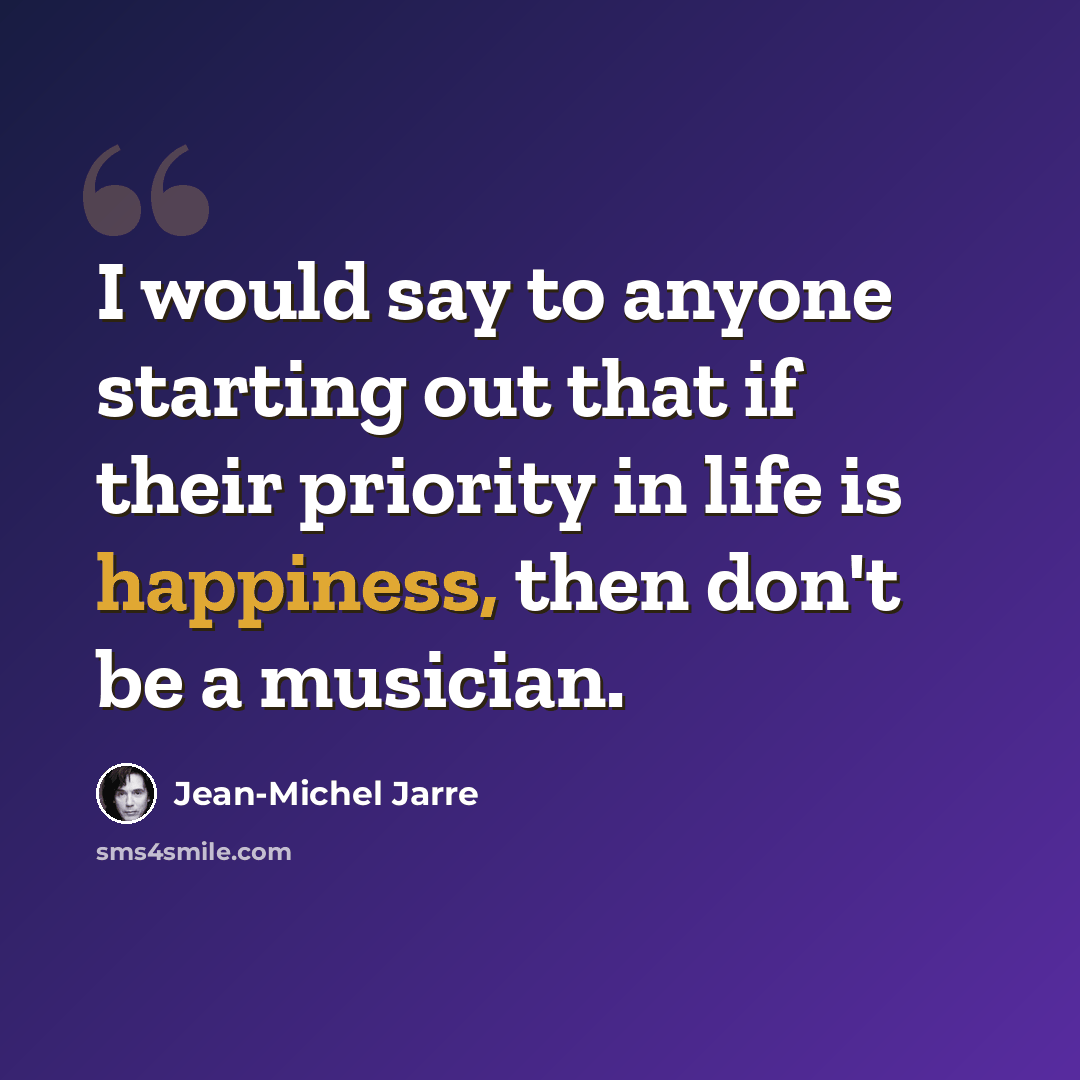 “I would say to anyone starting out that if their priority in life is happiness, then don't be a musician.” quote by Jean-Michel Jarre
