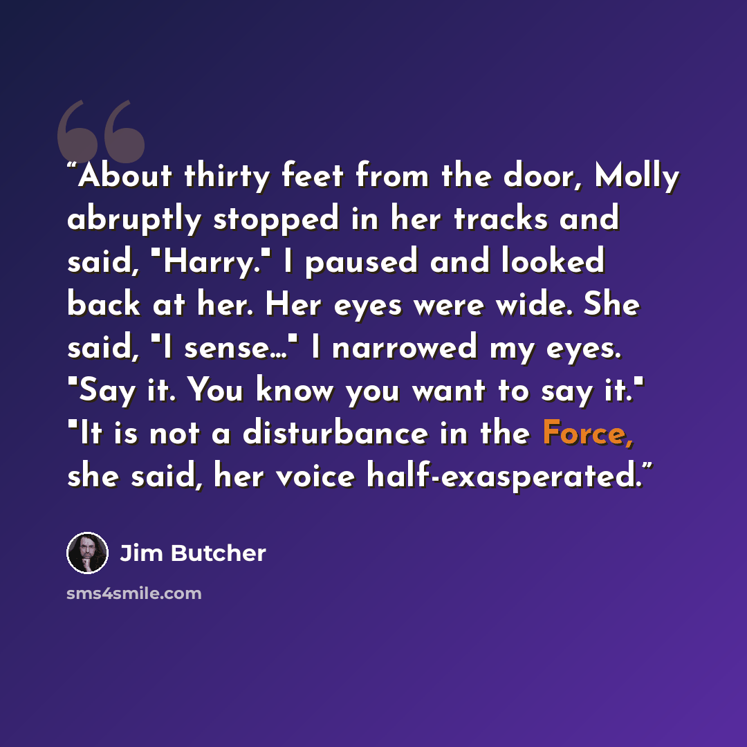 “About thirty feet from the door, Molly abruptly stopped in her tracks and said, "Harry." I paused and looked back at her. Her eyes were wide. She said, "I sense..." I narrowed my eyes. "Say it. You know you want to say it." "It is not a disturbance in the Force, she said, her voice half-exasperated.” quote by Jim Butcher