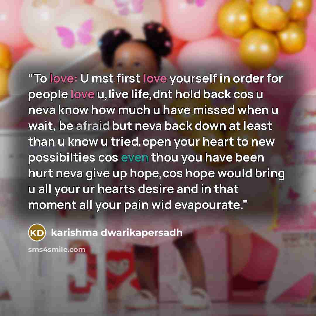 “To love: U mst first love yourself in order for people love u,live life,dnt hold back cos u neva know how much u have missed when u wait, be afraid but neva back down at least than u know u tried,open your heart to new possibilties cos even thou you have been hurt neva give up hope,cos hope would…” quote by karishma dwarikapersadh