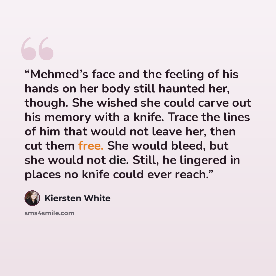 “Mehmed’s face and the feeling of his hands on her body still haunted her, though. She wished she could carve out his memory with a knife. Trace the lines of him that would not leave her, then cut them free. She would bleed, but she would not die. Still, he lingered in places no knife could ever…” quote by Kiersten White