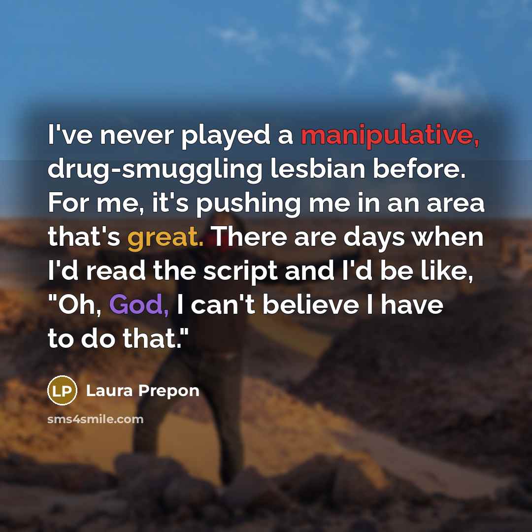 “I've never played a manipulative, drug-smuggling lesbian before. For me, it's pushing me in an area that's great. There are days when I'd read the script and I'd be like, "Oh, God, I can't believe I have to do that."” quote by Laura Prepon