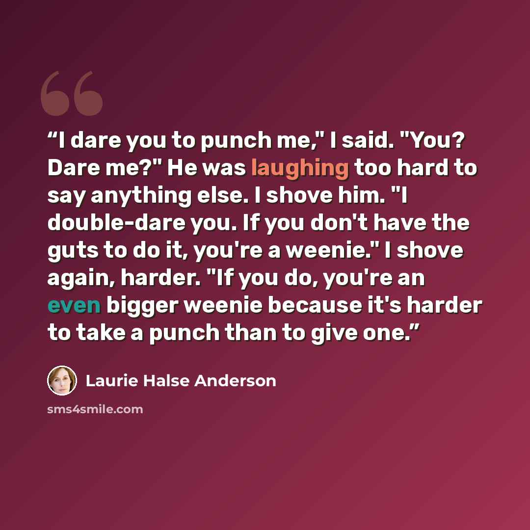 “I dare you to punch me," I said. "You? Dare me?" He was laughing too hard to say anything else. I shove him. "I double-dare you. If you don't have the guts to do it, you're a weenie." I shove again, harder. "If you do, you're an even bigger weenie because it's harder to take a punch than to give…” quote by Laurie Halse Anderson