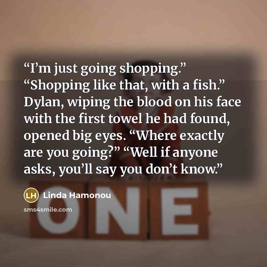 “I’m just going shopping.” “Shopping like that, with a fish.” Dylan, wiping the blood on his face with the first towel he had found, opened big eyes. “Where exactly are you going?” “Well if anyone asks, you’ll say you don’t know.” quote by Linda Hamonou