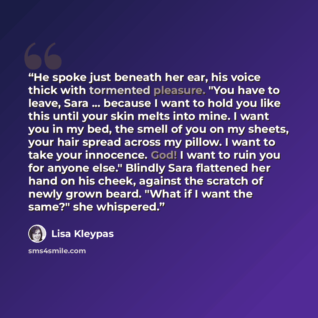 “He spoke just beneath her ear, his voice thick with tormented pleasure. "You have to leave, Sara ... because I want to hold you like this until your skin melts into mine. I want you in my bed, the smell of you on my sheets, your hair spread across my pillow. I want to take your innocence. God! I…” quote by Lisa Kleypas