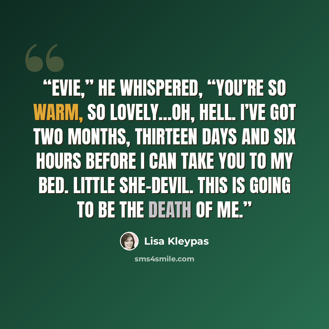 “Evie,” he whispered, “you’re so warm, so lovely…oh, hell. I’ve got two months, thirteen days and six hours before I can take you to my bed. Little she-devil. This is going to be the death of me.” quote by Lisa Kleypas