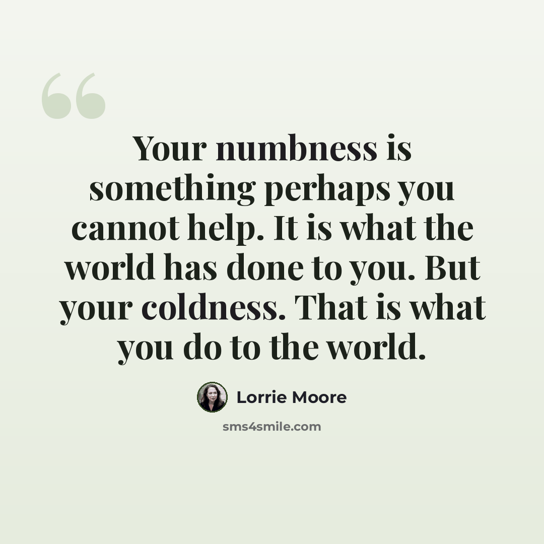 “Your numbness is something perhaps you cannot help. It is what the world has done to you. But your coldness. That is what you do to the world.” quote by Lorrie Moore
