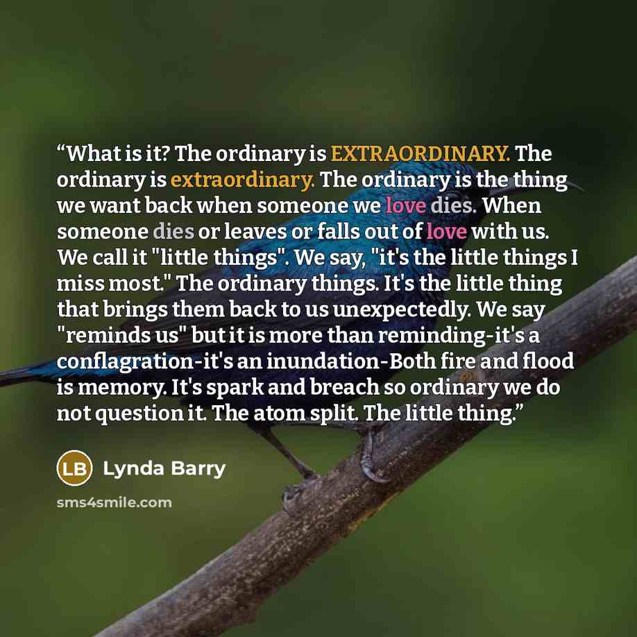 “What is it? The ordinary is EXTRAORDINARY. The ordinary is extraordinary. The ordinary is the thing we want back when someone we love dies. When someone dies or leaves or falls out of love with us. We call it "little things". We say, "it's the little things I miss most." The ordinary things. It's…” quote by Lynda Barry
