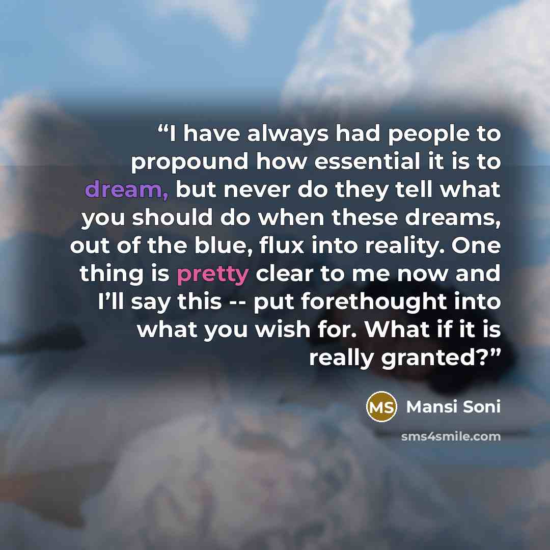 “I have always had people to propound how essential it is to dream, but never do they tell what you should do when these dreams, out of the blue, flux into reality. One thing is pretty clear to me now and I’ll say this -- put forethought into what you wish for. What if it is really granted?” quote by Mansi Soni