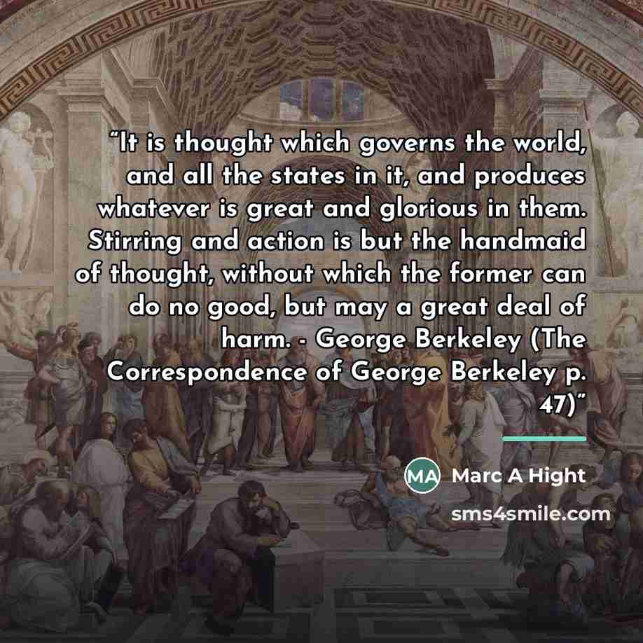 “It is thought which governs the world, and all the states in it, and produces whatever is great and glorious in them. Stirring and action is but the handmaid of thought, without which the former can do no good, but may a great deal of harm. - George Berkeley (The Correspondence of George Berkeley…” quote by Marc A Hight