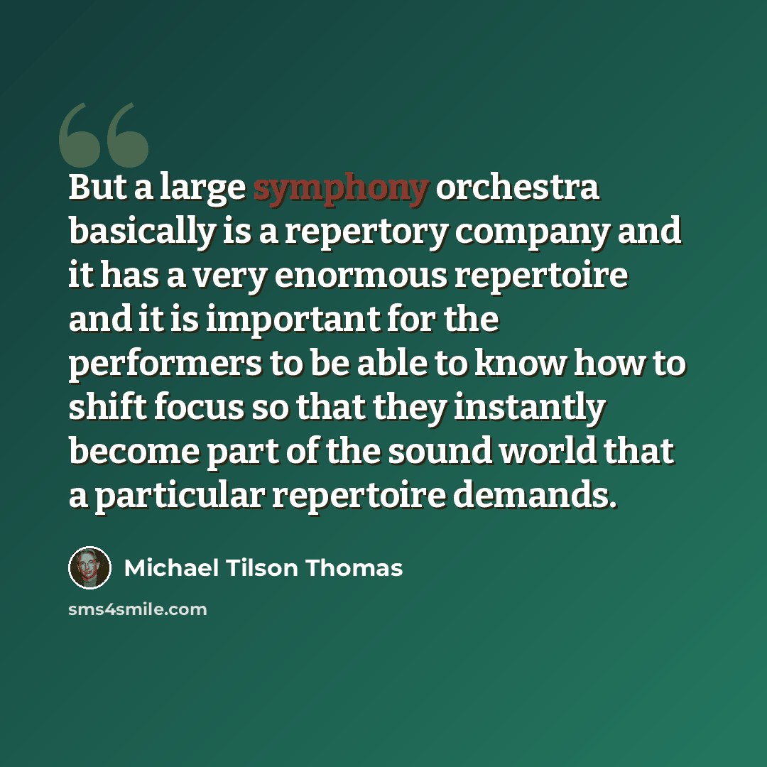“But a large symphony orchestra basically is a repertory company and it has a very enormous repertoire and it is important for the performers to be able to know how to shift focus so that they instantly become part of the sound world that a particular repertoire demands.” quote by Michael Tilson Thomas
