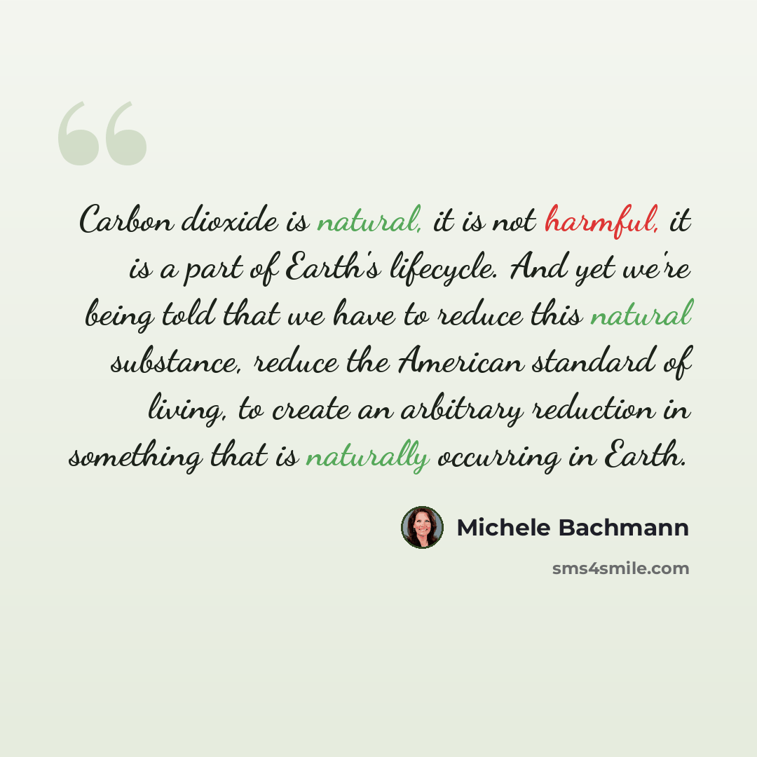“Carbon dioxide is natural, it is not harmful, it is a part of Earth's lifecycle. And yet we're being told that we have to reduce this natural substance, reduce the American standard of living, to create an arbitrary reduction in something that is naturally occurring in Earth.” quote by Michele Bachmann