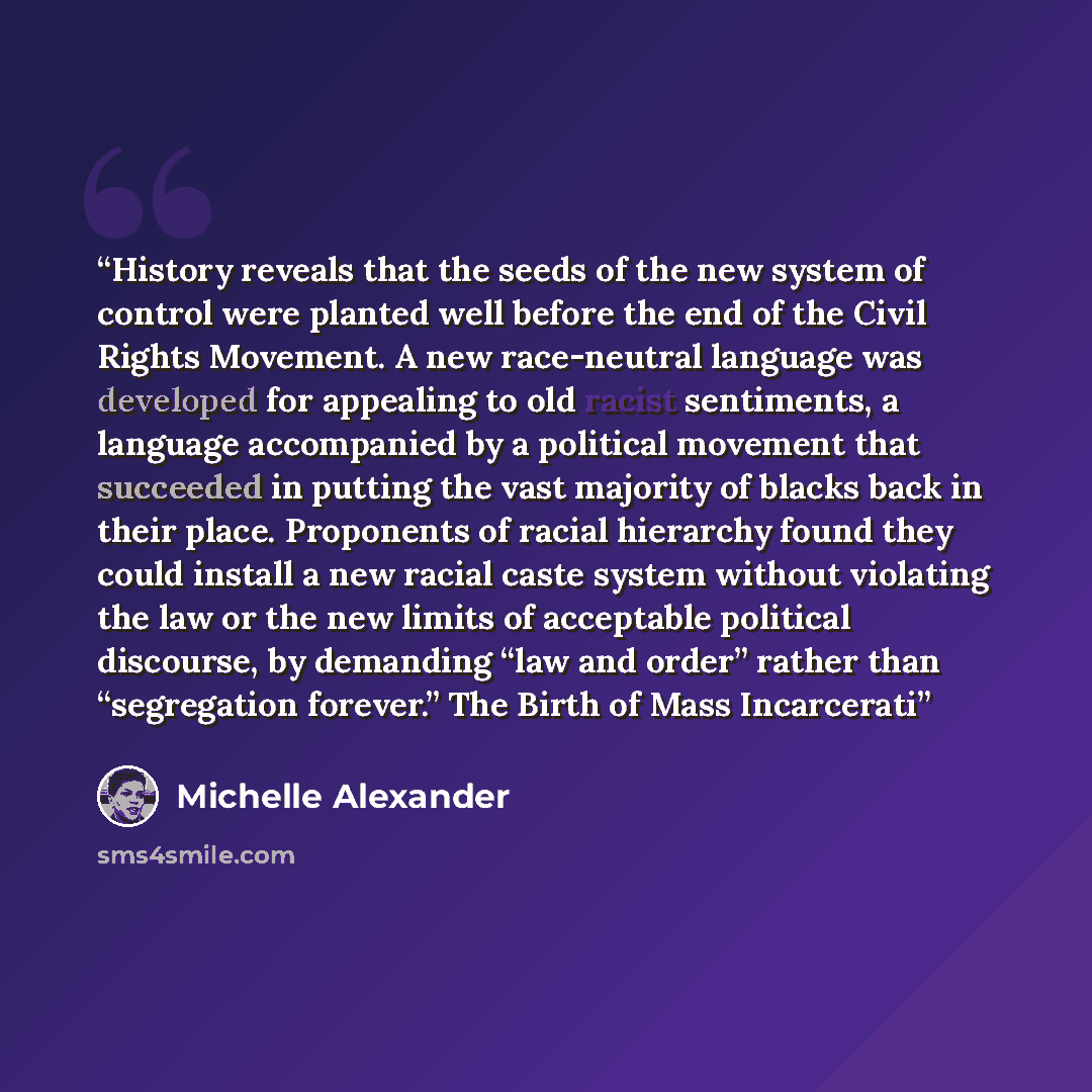 “History reveals that the seeds of the new system of control were planted well before the end of the Civil Rights Movement. A new race-neutral language was developed for appealing to old racist sentiments, a language accompanied by a political movement that succeeded in putting the vast majority of…” quote by Michelle Alexander