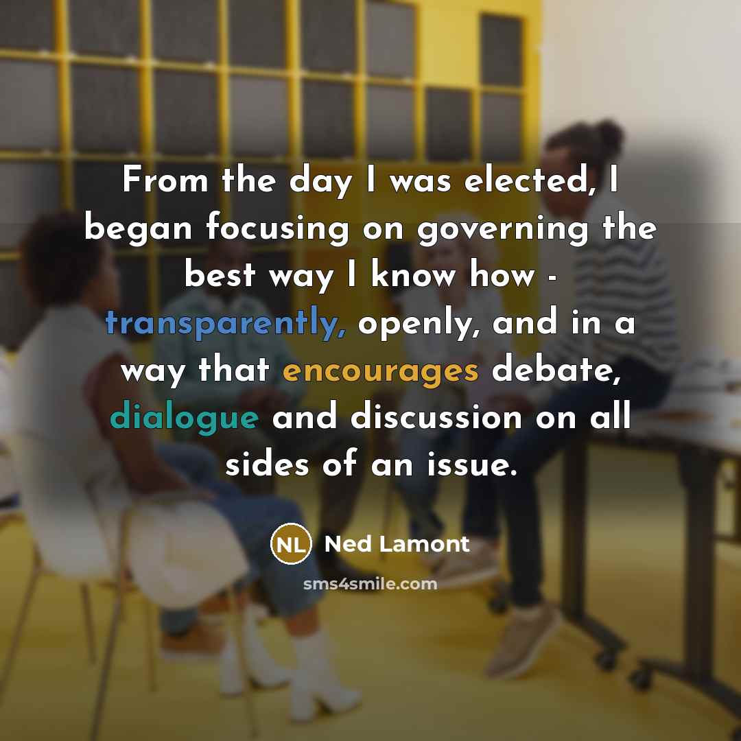 “From the day I was elected, I began focusing on governing the best way I know how - transparently, openly, and in a way that encourages debate, dialogue and discussion on all sides of an issue.” quote by Ned Lamont