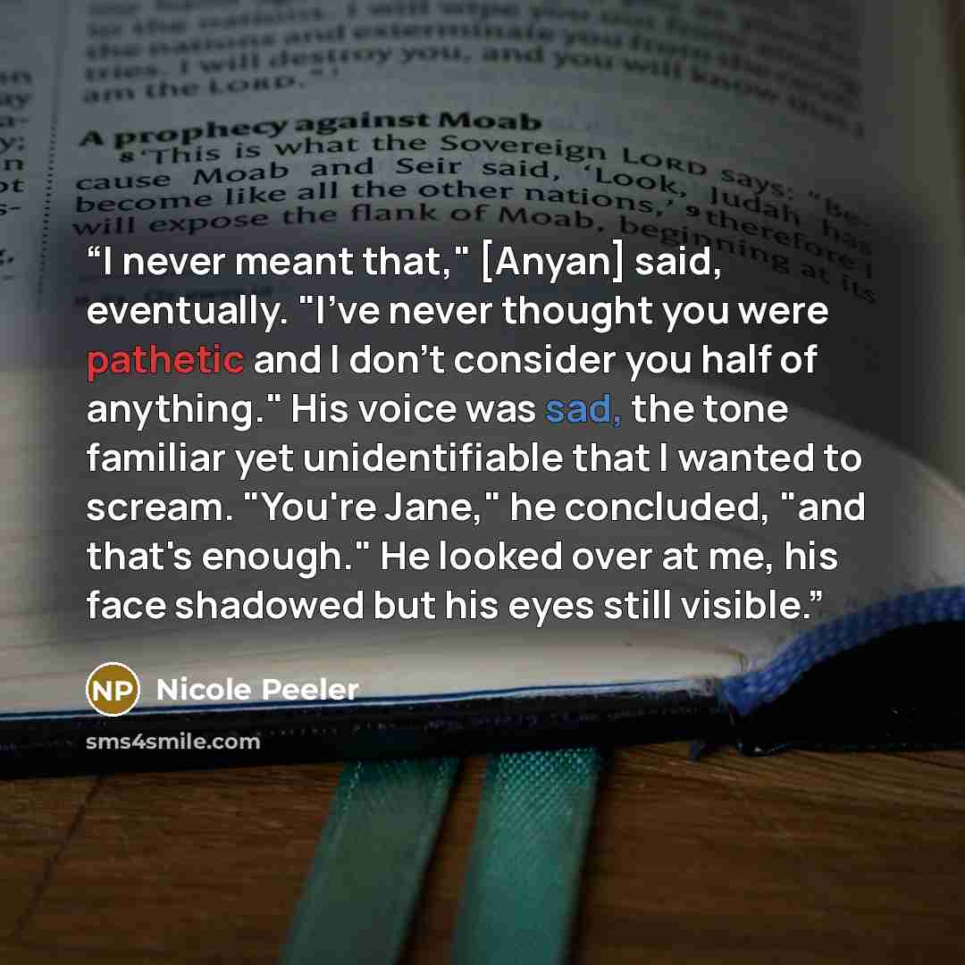 “I never meant that," [Anyan] said, eventually. "I've never thought you were pathetic and I don't consider you half of anything." His voice was sad, the tone familiar yet unidentifiable that I wanted to scream. "You're Jane," he concluded, "and that's enough." He looked over at me, his face…” quote by Nicole Peeler