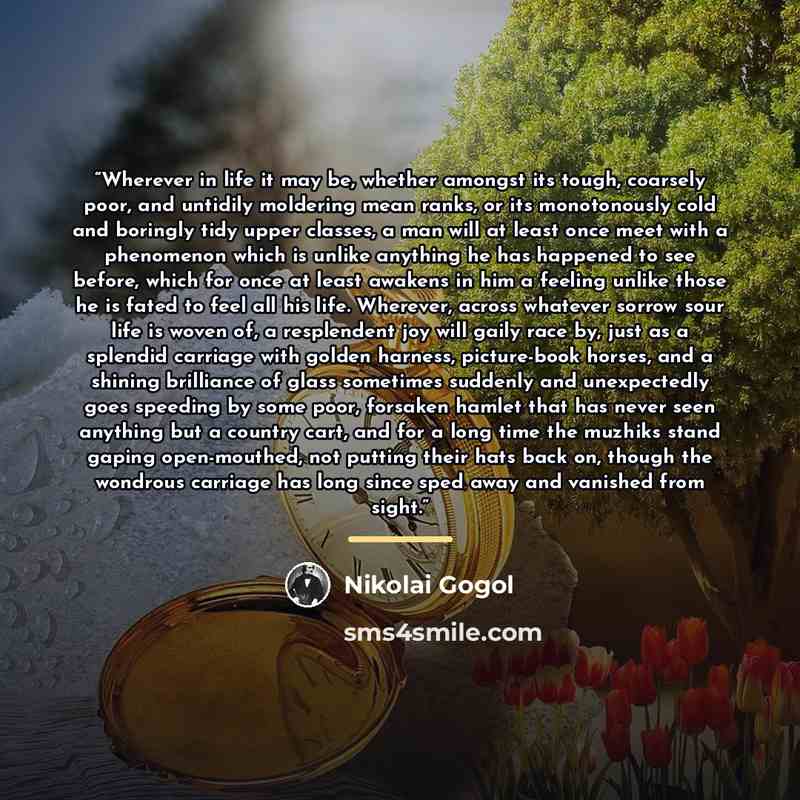 “Wherever in life it may be, whether amongst its tough, coarsely poor, and untidily moldering mean ranks, or its monotonously cold and boringly tidy upper classes, a man will at least once meet with a phenomenon which is unlike anything he has happened to see before, which for once at least awakens…” quote by Nikolai Gogol