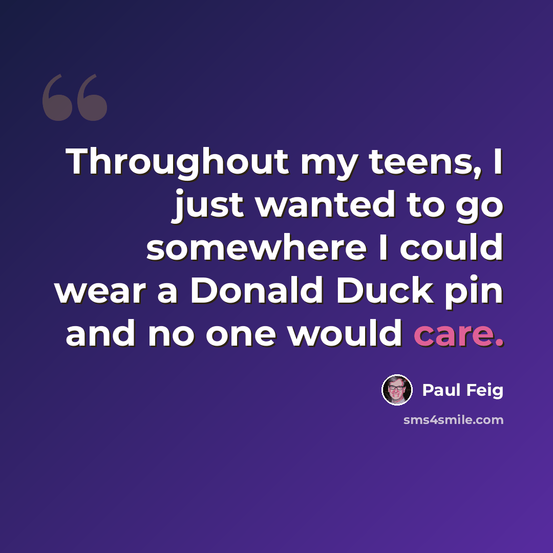 “Throughout my teens, I just wanted to go somewhere I could wear a Donald Duck pin and no one would care.” quote by Paul Feig