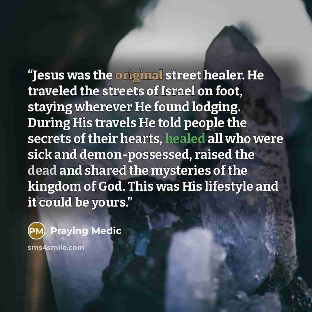“Jesus was the original street healer. He traveled the streets of Israel on foot, staying wherever He found lodging. During His travels He told people the secrets of their hearts, healed all who were sick and demon-possessed, raised the dead and shared the mysteries of the kingdom of God. This was…” quote by Praying Medic