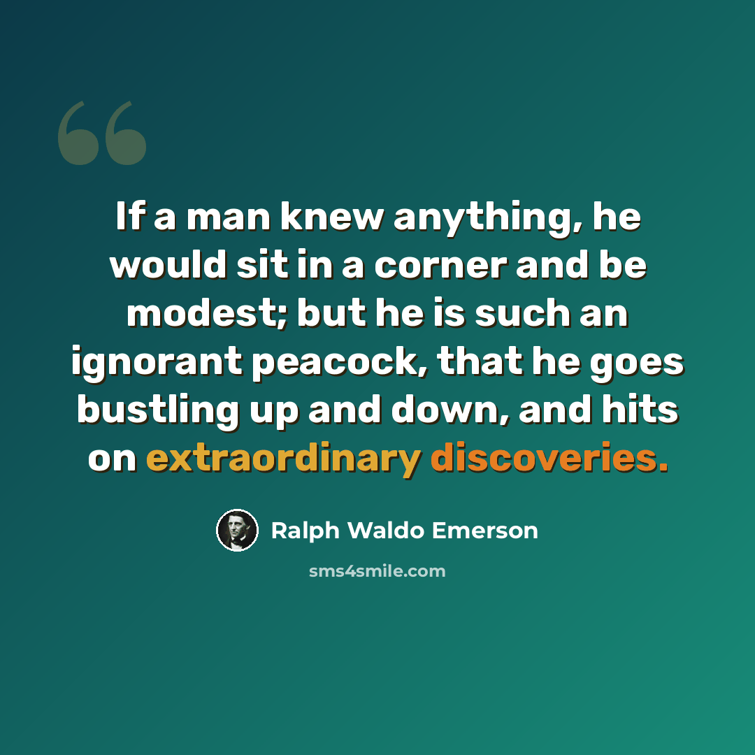 “If a man knew anything, he would sit in a corner and be modest; but he is such an ignorant peacock, that he goes bustling up and down, and hits on extraordinary discoveries.” quote by Ralph Waldo Emerson