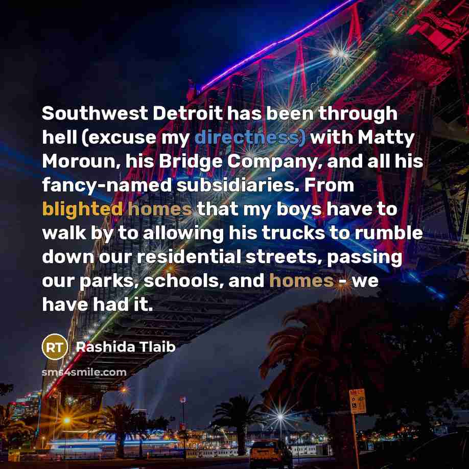 “Southwest Detroit has been through hell (excuse my directness) with Matty Moroun, his Bridge Company, and all his fancy-named subsidiaries. From blighted homes that my boys have to walk by to allowing his trucks to rumble down our residential streets, passing our parks, schools, and homes - we…” quote by Rashida Tlaib