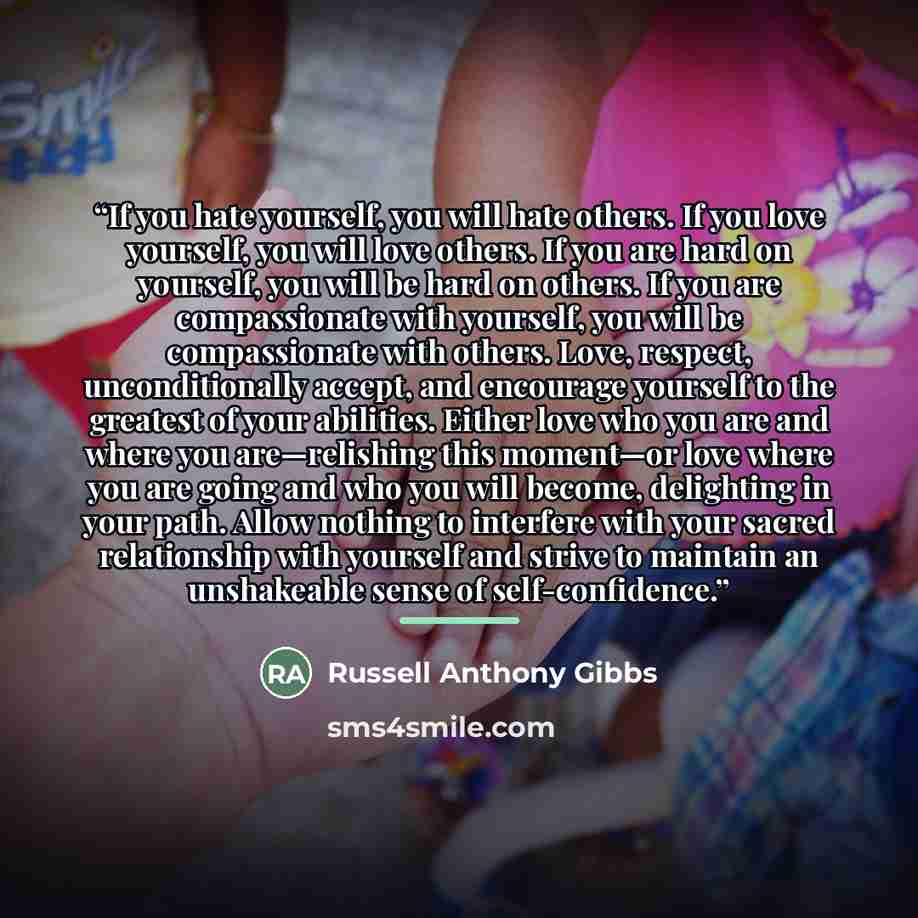 “If you hate yourself, you will hate others. If you love yourself, you will love others. If you are hard on yourself, you will be hard on others. If you are compassionate with yourself, you will be compassionate with others. Love, respect, unconditionally accept, and encourage yourself to the…” quote by Russell Anthony Gibbs