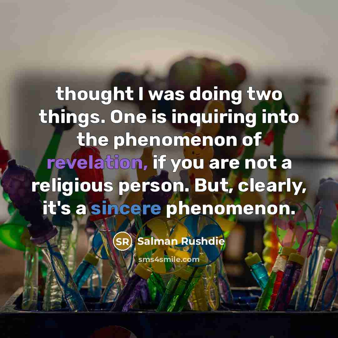 “thought I was doing two things. One is inquiring into the phenomenon of revelation, if you are not a religious person. But, clearly, it's a sincere phenomenon.” quote by Salman Rushdie