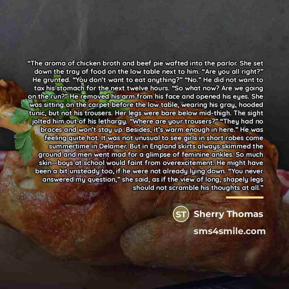 “The aroma of chicken broth and beef pie wafted into the parlor. She set down the tray of food on the low table next to him. “Are you all right?” He grunted. “You don’t want to eat anything?” “No.” He did not want to tax his stomach for the next twelve hours. “So what now? Are we going on the run?”…” quote by Sherry Thomas