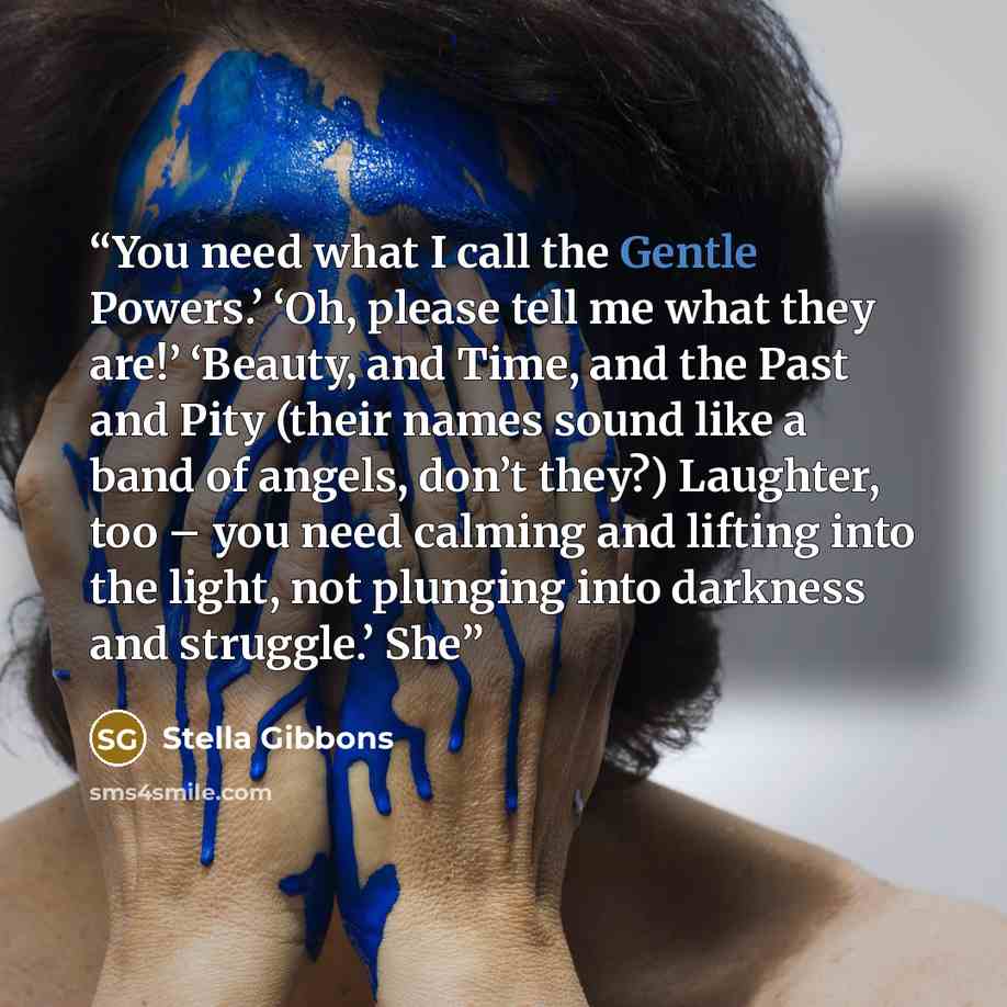 “You need what I call the Gentle Powers.’ ‘Oh, please tell me what they are!’ ‘Beauty, and Time, and the Past and Pity (their names sound like a band of angels, don’t they?) Laughter, too – you need calming and lifting into the light, not plunging into darkness and struggle.’ She” quote by Stella Gibbons