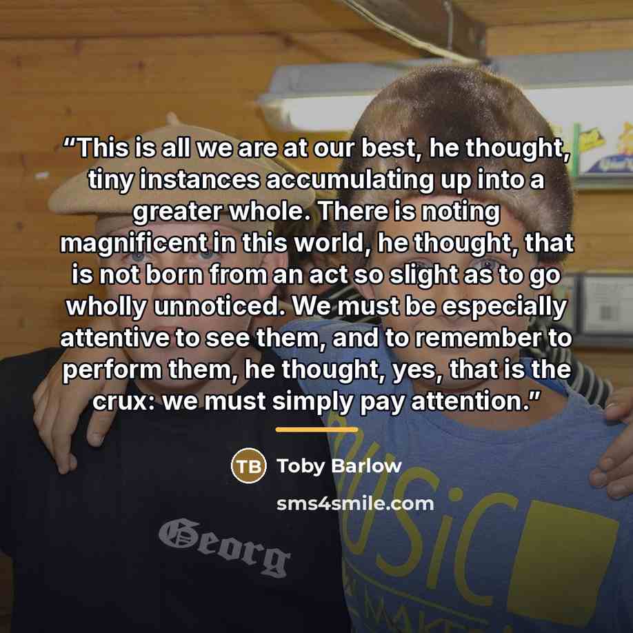“This is all we are at our best, he thought, tiny instances accumulating up into a greater whole. There is noting magnificent in this world, he thought, that is not born from an act so slight as to go wholly unnoticed. We must be especially attentive to see them, and to remember to perform them, he…” quote by Toby Barlow