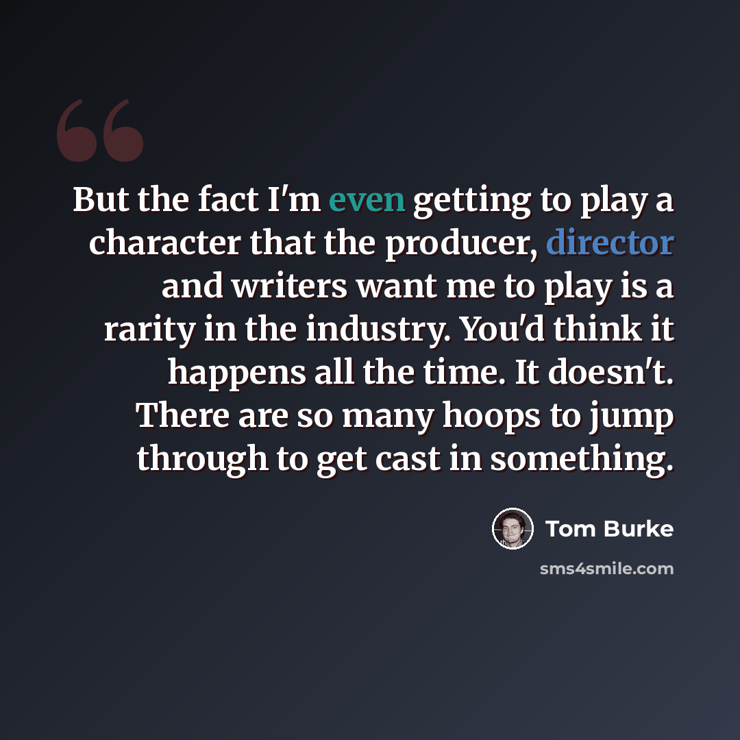 “But the fact I'm even getting to play a character that the producer, director and writers want me to play is a rarity in the industry. You'd think it happens all the time. It doesn't. There are so many hoops to jump through to get cast in something.” quote by Tom Burke