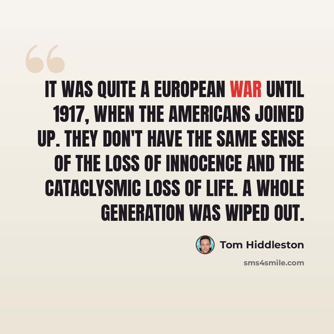 “It was quite a European war until 1917, when the Americans joined up. They don't have the same sense of the loss of innocence and the cataclysmic loss of life. A whole generation was wiped out.” quote by Tom Hiddleston