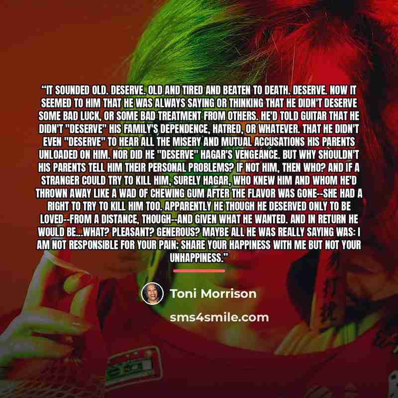 “It sounded old. Deserve. Old and tired and beaten to death. Deserve. Now it seemed to him that he was always saying or thinking that he didn't deserve some bad luck, or some bad treatment from others. He'd told Guitar that he didn't "deserve" his family's dependence, hatred, or whatever. That he…” quote by Toni Morrison
