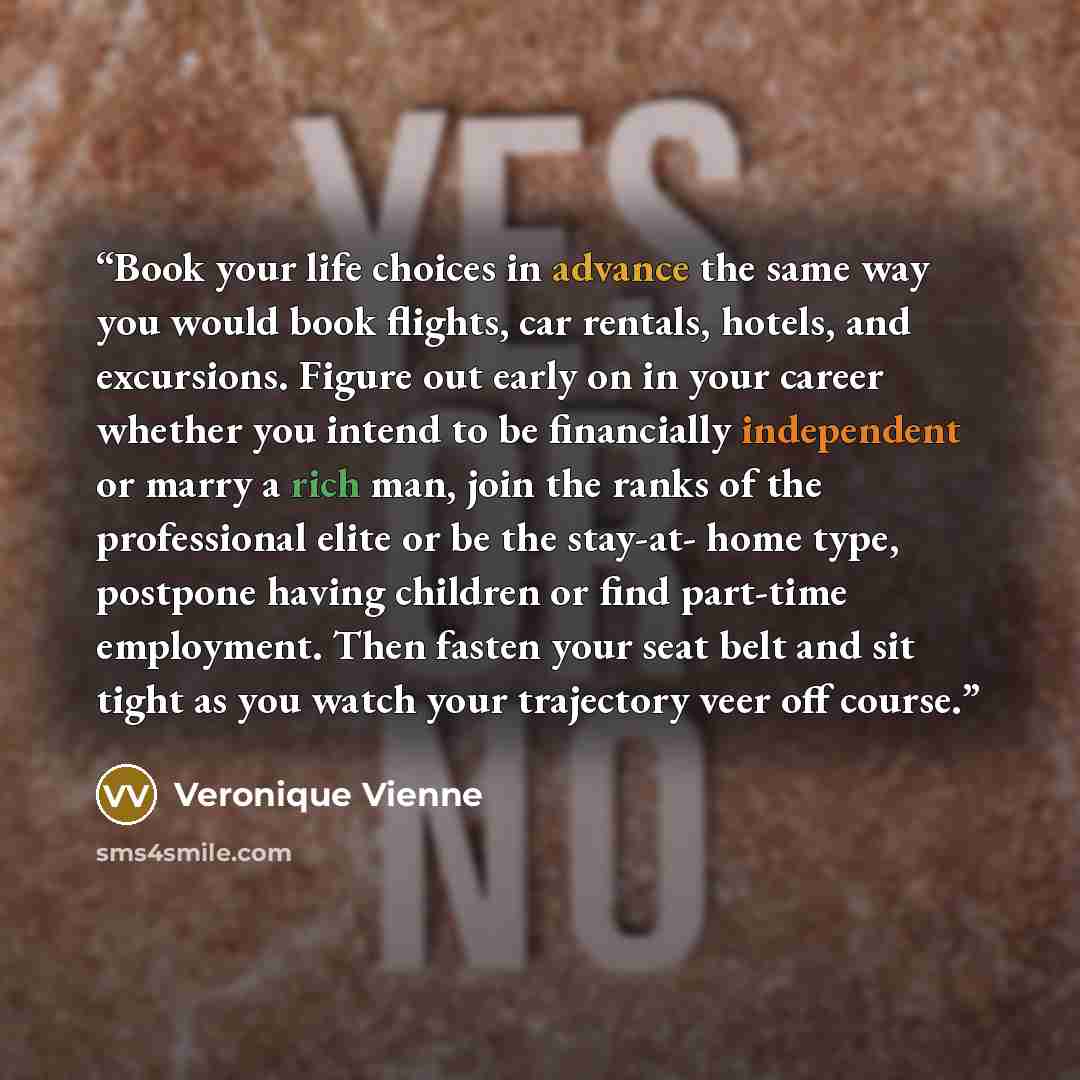 “Book your life choices in advance the same way you would book flights, car rentals, hotels, and excursions. Figure out early on in your career whether you intend to be financially independent or marry a rich man, join the ranks of the professional elite or be the stay-at- home type, postpone…” quote by Veronique Vienne