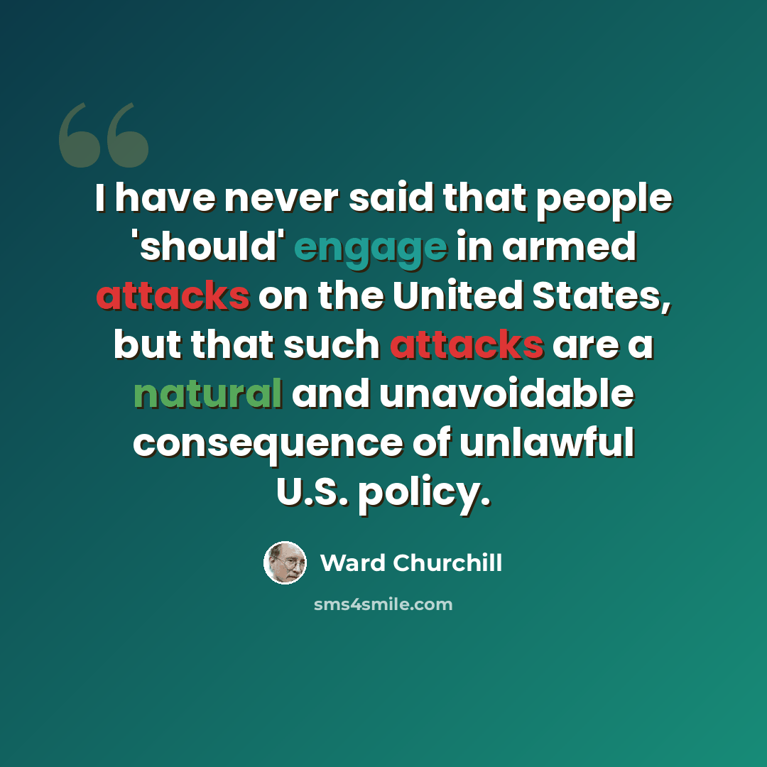 “I have never said that people 'should' engage in armed attacks on the United States, but that such attacks are a natural and unavoidable consequence of unlawful U.S. policy.” quote by Ward Churchill