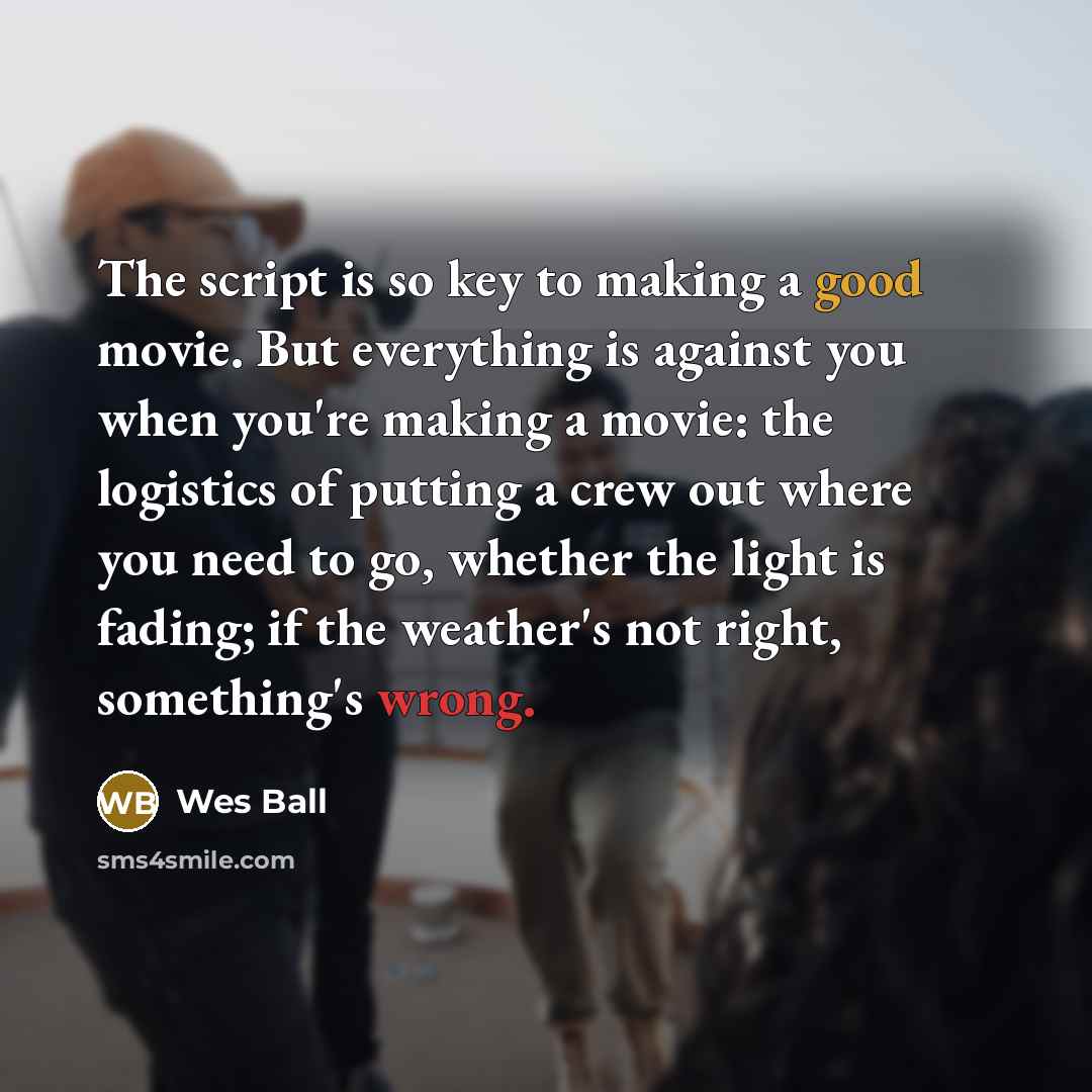“The script is so key to making a good movie. But everything is against you when you're making a movie: the logistics of putting a crew out where you need to go, whether the light is fading; if the weather's not right, something's wrong.” quote by Wes Ball
