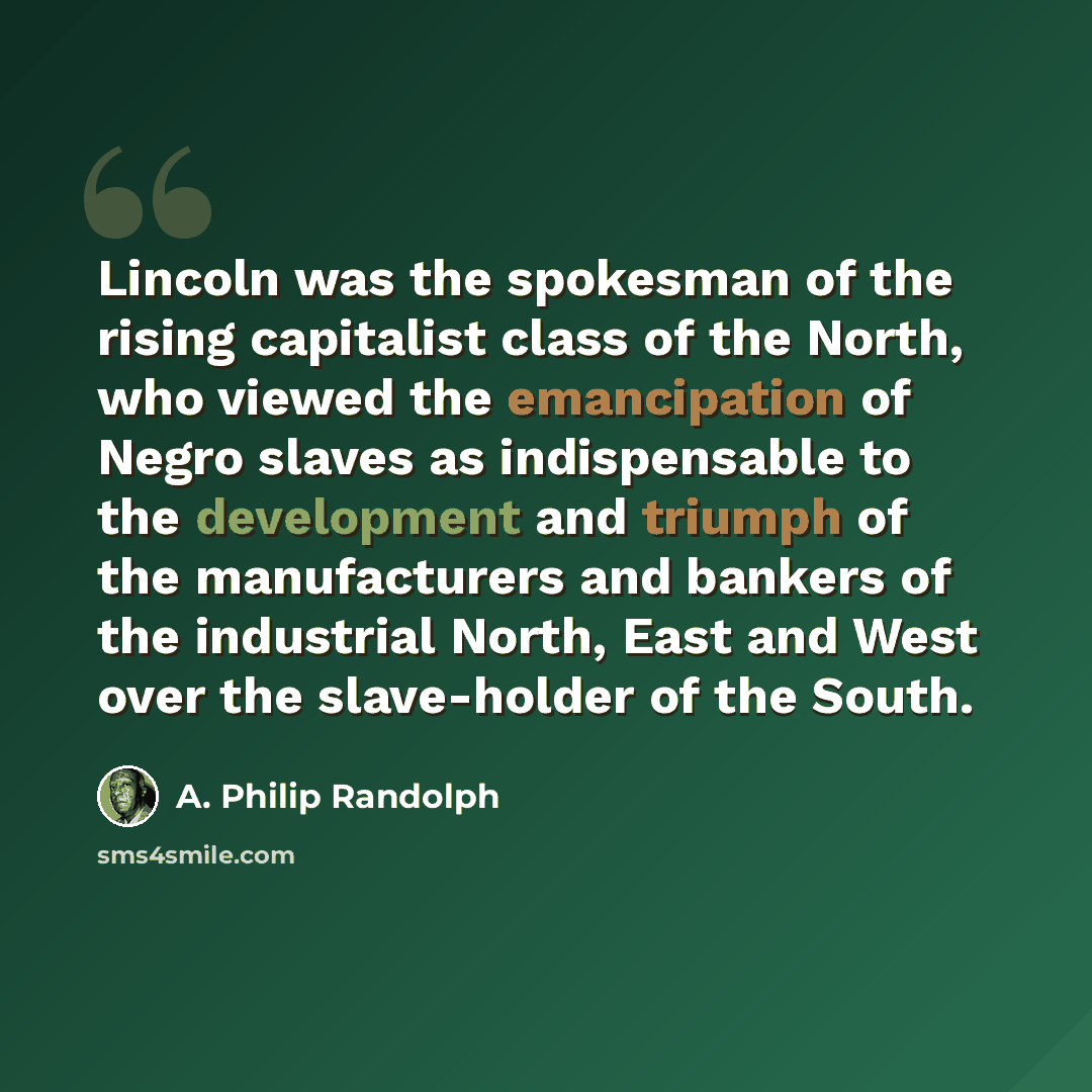 “Lincoln was the spokesman of the rising capitalist class of the North, who viewed the emancipation of Negro slaves as indispensable to the development and triumph of the manufacturers and bankers of the industrial North, East and West over the slave-holder of the South.” quote by A. Philip Randolph