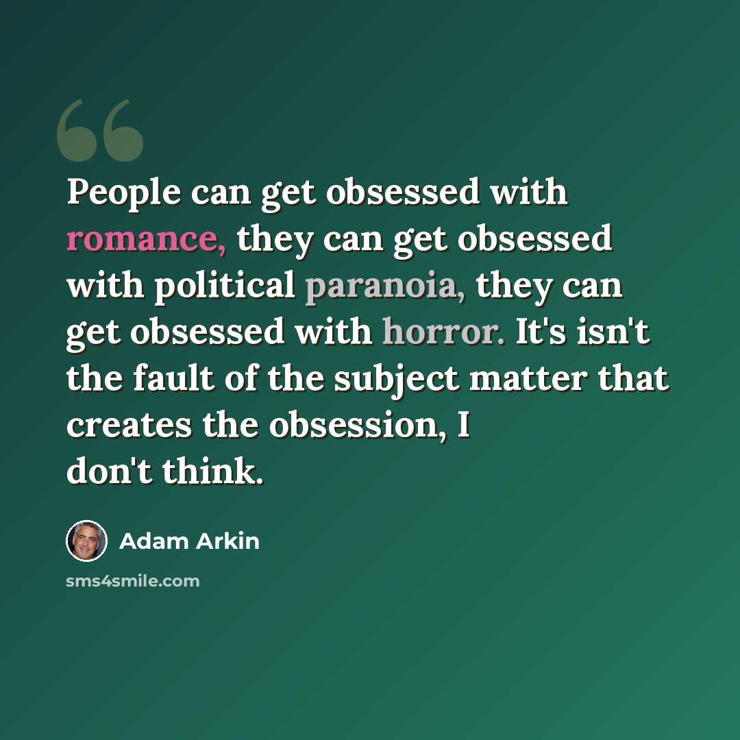 “People can get obsessed with romance, they can get obsessed with political paranoia, they can get obsessed with horror. It's isn't the fault of the subject matter that creates the obsession, I don't think.” quote by Adam Arkin