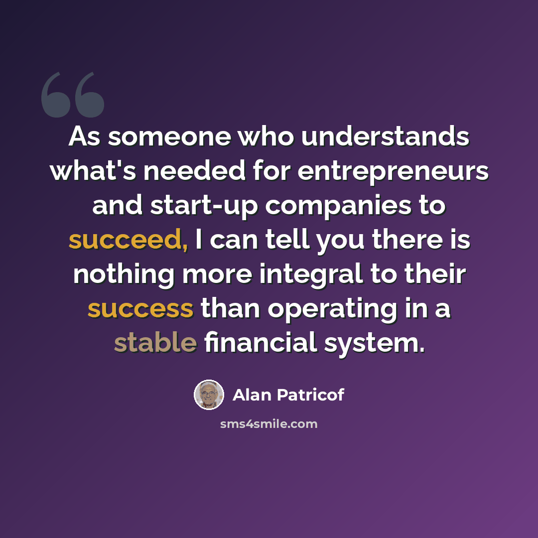 “As someone who understands what's needed for entrepreneurs and start-up companies to succeed, I can tell you there is nothing more integral to their success than operating in a stable financial system.” quote by Alan Patricof