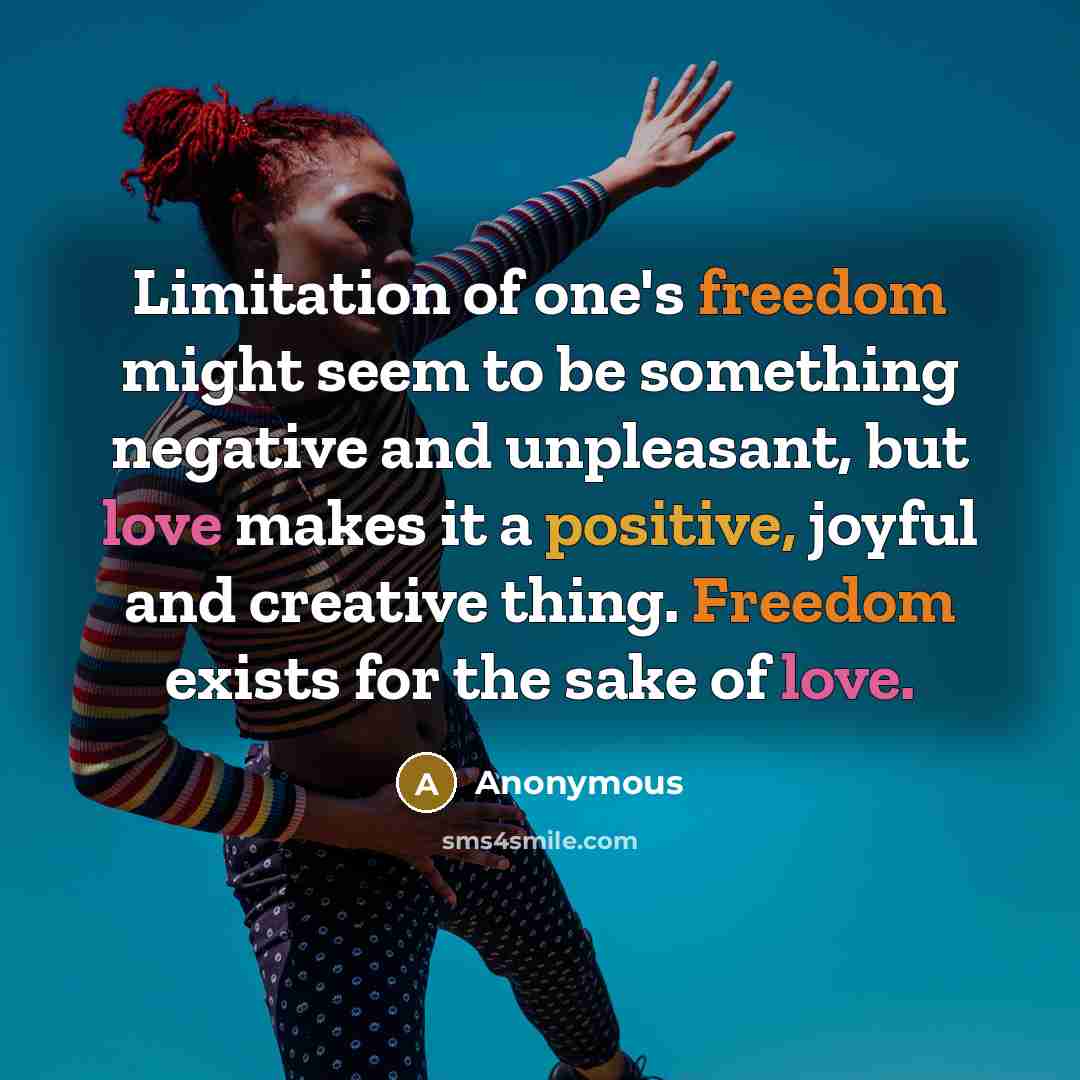 “Limitation of one's freedom might seem to be something negative and unpleasant, but love makes it a positive, joyful and creative thing. Freedom exists for the sake of love.” quote by Anonymous