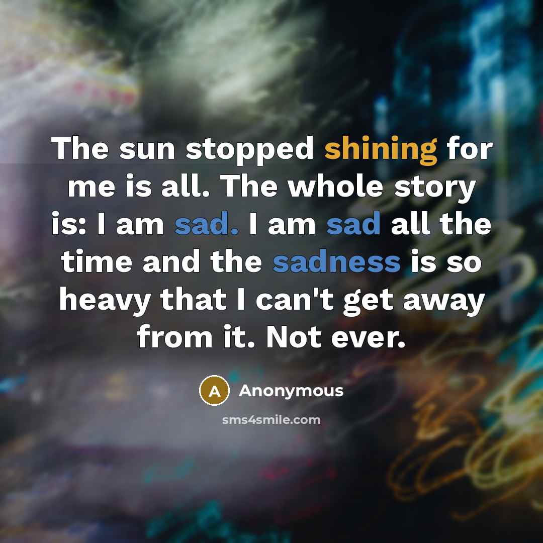“The sun stopped shining for me is all. The whole story is: I am sad. I am sad all the time and the sadness is so heavy that I can't get away from it. Not ever.” quote by Anonymous