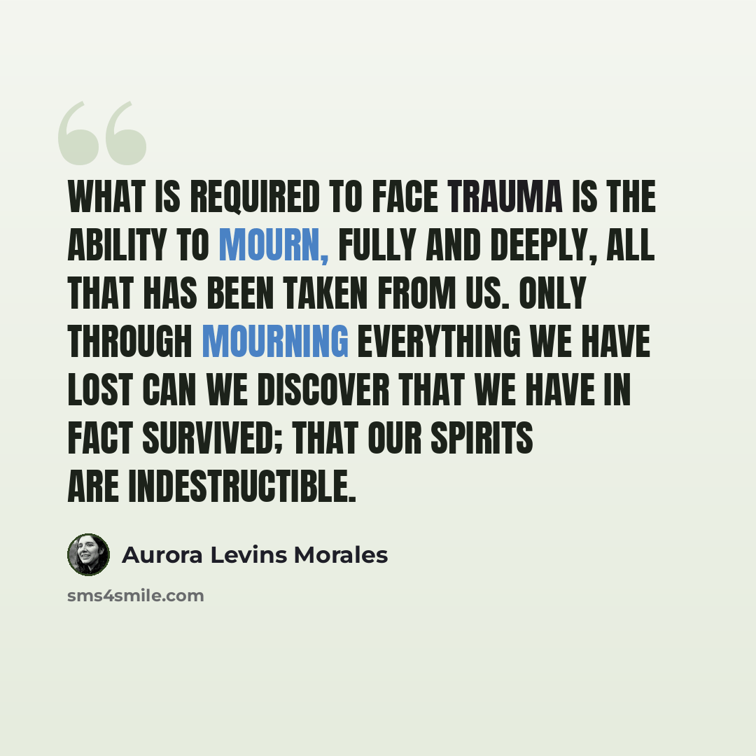 “What is required to face trauma is the ability to mourn, fully and deeply, all that has been taken from us. Only through mourning everything we have lost can we discover that we have in fact survived; that our spirits are indestructible.” quote by Aurora Levins Morales