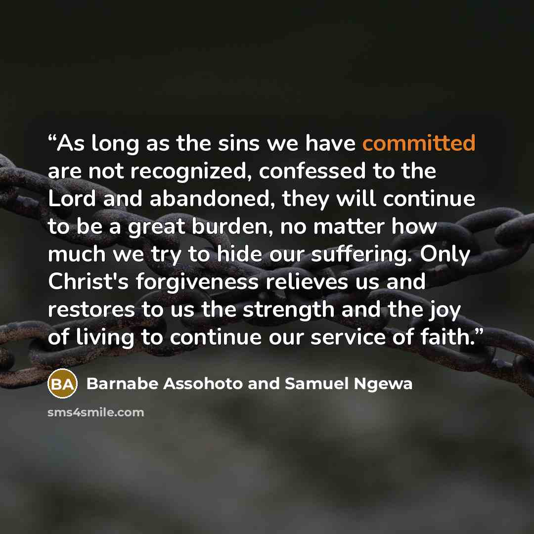 “As long as the sins we have committed are not recognized, confessed to the Lord and abandoned, they will continue to be a great burden, no matter how much we try to hide our suffering. Only Christ's forgiveness relieves us and restores to us the strength and the joy of living to continue our…” quote by Barnabe Assohoto and Samuel Ngewa