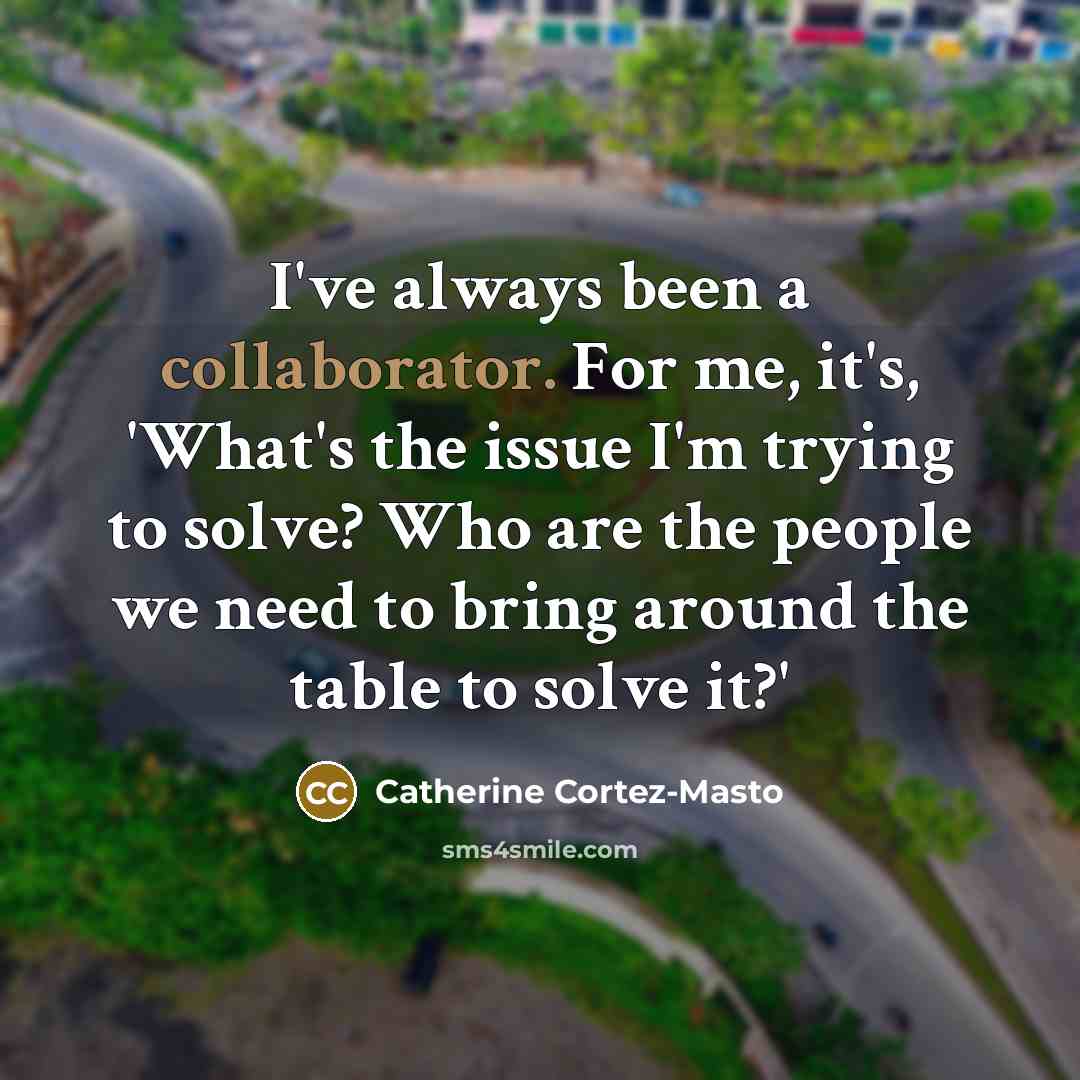 “I've always been a collaborator. For me, it's, 'What's the issue I'm trying to solve? Who are the people we need to bring around the table to solve it?'” quote by Catherine Cortez-Masto