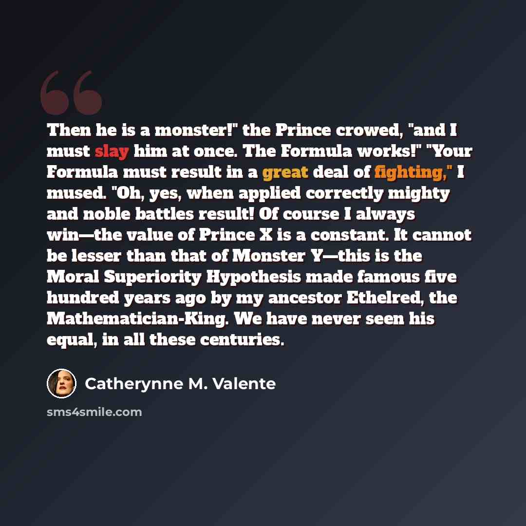 “Then he is a monster!" the Prince crowed, "and I must slay him at once. The Formula works!" "Your Formula must result in a great deal of fighting," I mused. "Oh, yes, when applied correctly mighty and noble battles result! Of course I always win—the value of Prince X is a constant. It cannot be…” quote by Catherynne M. Valente