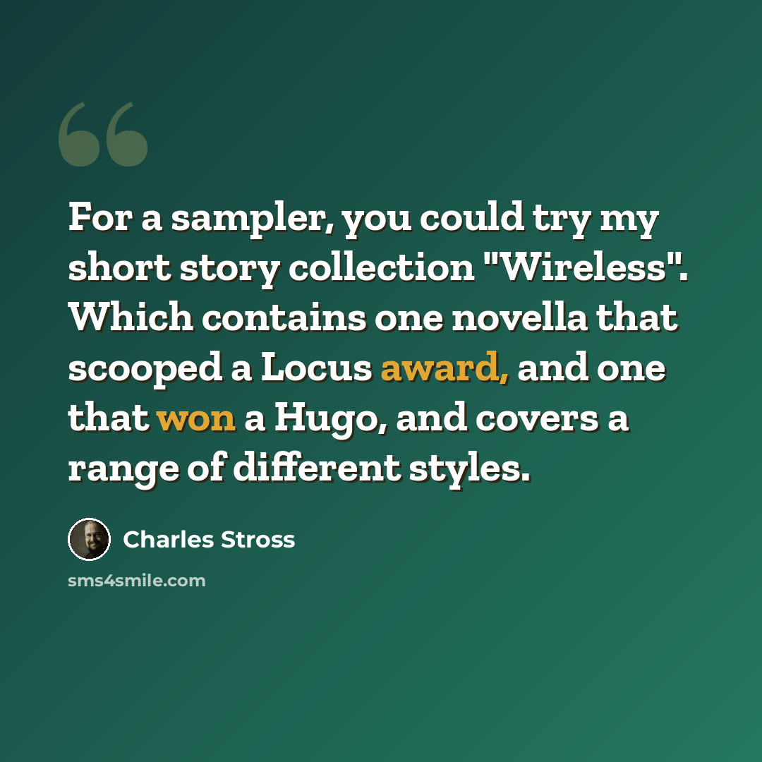 “For a sampler, you could try my short story collection "Wireless". Which contains one novella that scooped a Locus award, and one that won a Hugo, and covers a range of different styles.” quote by Charles Stross