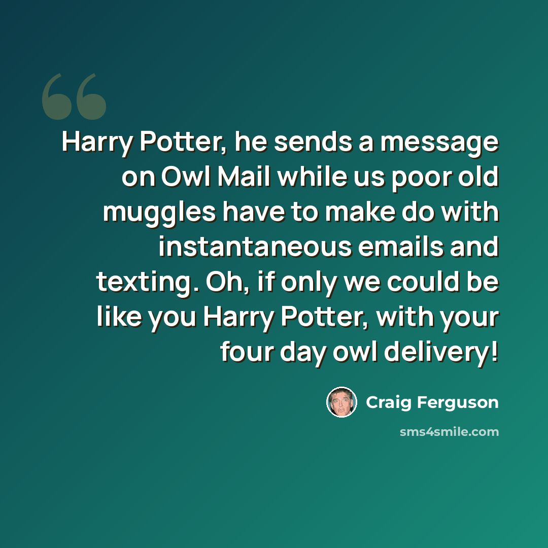 “Harry Potter, he sends a message on Owl Mail while us poor old muggles have to make do with instantaneous emails and texting. Oh, if only we could be like you Harry Potter, with your four day owl delivery!” quote by Craig Ferguson