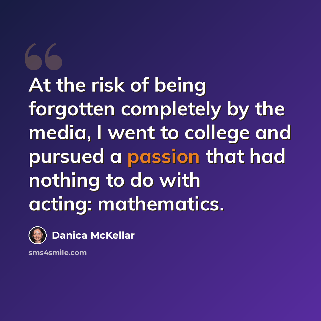 “At the risk of being forgotten completely by the media, I went to college and pursued a passion that had nothing to do with acting: mathematics.” quote by Danica McKellar