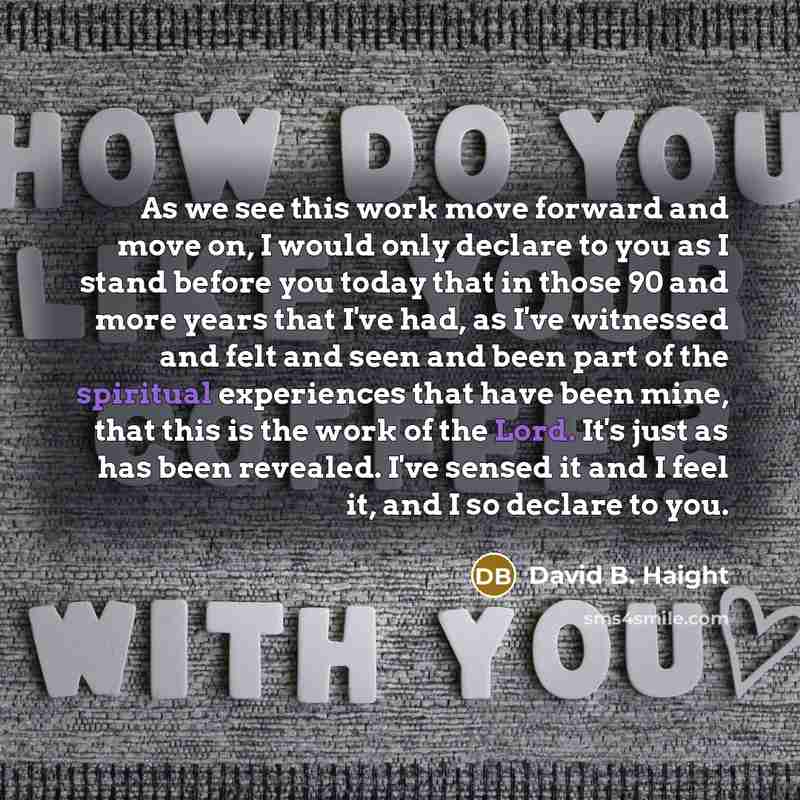 “As we see this work move forward and move on, I would only declare to you as I stand before you today that in those 90 and more years that I've had, as I've witnessed and felt and seen and been part of the spiritual experiences that have been mine, that this is the work of the Lord. It's just as…” quote by David B. Haight