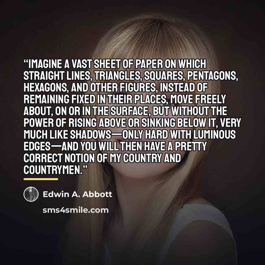 “Imagine a vast sheet of paper on which straight Lines, Triangles, Squares, Pentagons, Hexagons, and other figures, instead of remaining fixed in their places, move freely about, on or in the surface, but without the power of rising above or sinking below it, very much like shadows—only hard with…” quote by Edwin A. Abbott